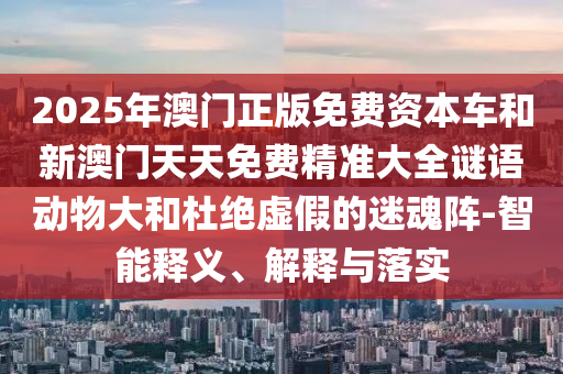 2025年澳门正版免费资本车和新澳门天天免费精准大全谜语动物大和杜绝虚假的迷魂阵-智能释义、解释与落实