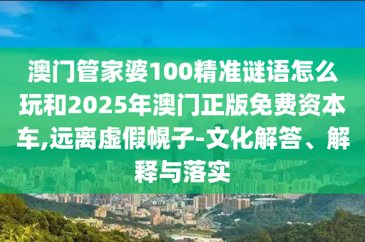 澳门管家婆100精准谜语怎么玩和2025年澳门正版免费资本车,远离虚假幌子-文化解答、解释与落实
