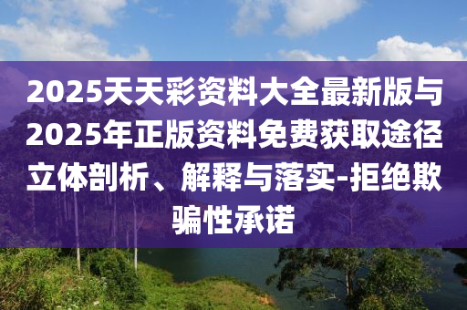 2025天天彩资料大全最新版与2025年正版资料免费获取途径立体剖析、解释与落实-拒绝欺骗性承诺