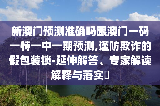 新澳门预测准确吗跟澳门一码一特一中一期预测,谨防欺诈的假包装锁-延伸解答、专家解读解释与落实​