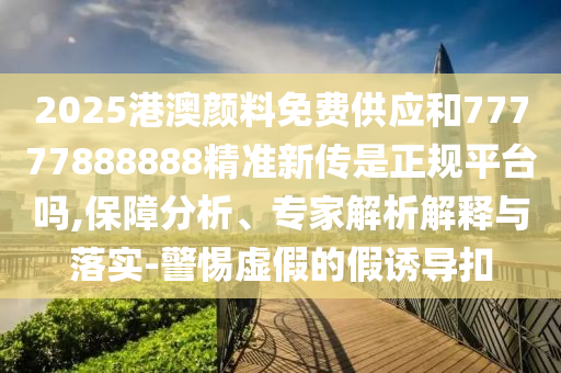 2025港澳颜料免费供应和77777888888精准新传是正规平台吗,保障分析、专家解析解释与落实-警惕虚假的假诱导扣