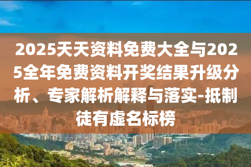 2025天天资料免费大全与2025全年免费资料开奖结果升级分析、专家解析解释与落实-抵制徒有虚名标榜