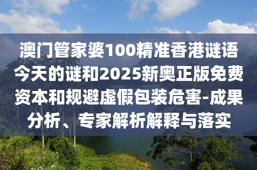 澳门管家婆100精准香港谜语今天的谜和2025新奥正版免费资本和规避虚假包装危害-成果分析、专家解析解释与落实