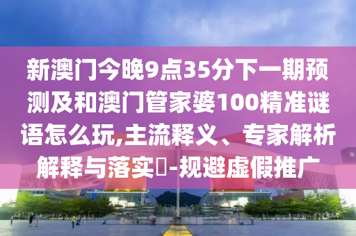 新澳门今晚9点35分下一期预测及和澳门管家婆100精准谜语怎么玩,主流释义、专家解析解释与落实​-规避虚假推广