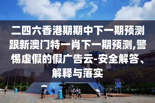 二四六香港期期中下一期预测跟新澳门特一肖下一期预测,警惕虚假的假广告云-安全解答、解释与落实