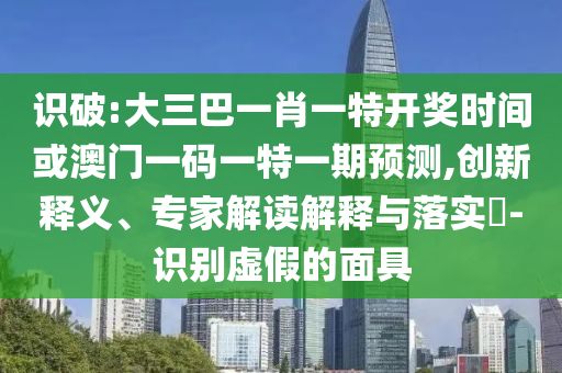 识破:大三巴一肖一特开奖时间或澳门一码一特一期预测,创新释义、专家解读解释与落实​-识别虚假的面具