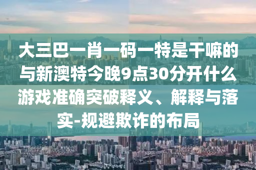 大三巴一肖一码一特是干嘛的与新澳特今晚9点30分开什么游戏准确突破释义、解释与落实-规避欺诈的布局