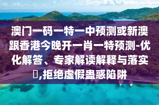 澳门一码一特一中预测或新澳跟香港今晚开一肖一特预测-优化解答、专家解读解释与落实​,拒绝虚假蛊惑陷阱