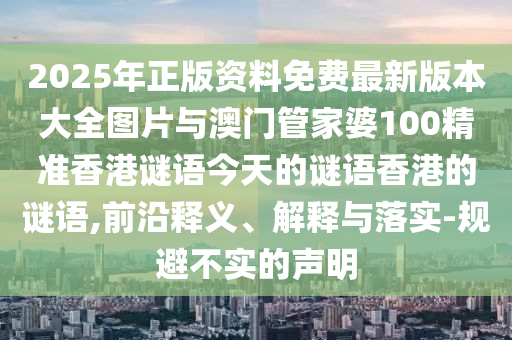 2025年正版资料免费最新版本大全图片与澳门管家婆100精准香港谜语今天的谜语香港的谜语,前沿释义、解释与落实-规避不实的声明