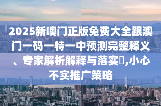 2025新噢门正版免费大全跟澳门一码一特一中预测完整释义、专家解析解释与落实​,小心不实推广策略