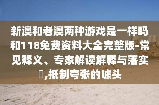 新澳和老澳两种游戏是一样吗和118免费资料大全完整版-常见释义、专家解读解释与落实​,抵制夸张的噱头