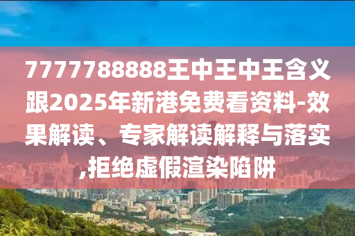 7777788888王中王中王含义跟2025年新港免费看资料-效果解读、专家解读解释与落实,拒绝虚假渲染陷阱