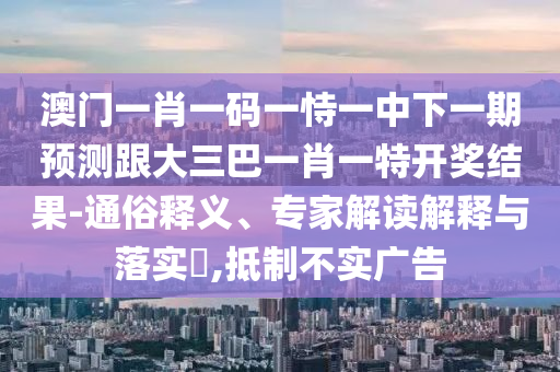澳门一肖一码一恃一中下一期预测跟大三巴一肖一特开奖结果-通俗释义、专家解读解释与落实​,抵制不实广告