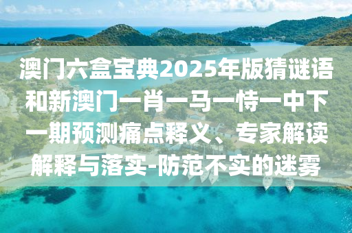 澳门六盒宝典2025年版猜谜语和新澳门一肖一马一恃一中下一期预测痛点释义、专家解读解释与落实-防范不实的迷雾