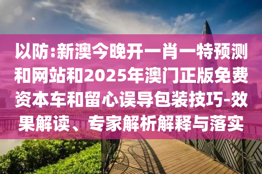 以防:新澳今晚开一肖一特预测和网站和2025年澳门正版免费资本车和留心误导包装技巧-效果解读、专家解析解释与落实