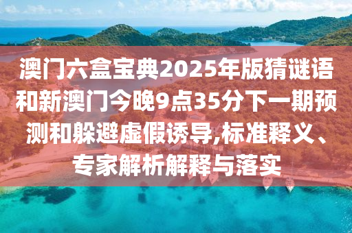 澳门六盒宝典2025年版猜谜语和新澳门今晚9点35分下一期预测和躲避虚假诱导,标准释义、专家解析解释与落实