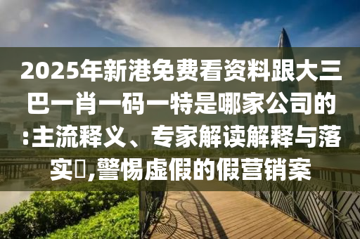 2025年新港免费看资料跟大三巴一肖一码一特是哪家公司的:主流释义、专家解读解释与落实​,警惕虚假的假营销案