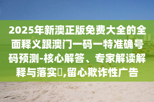2025年新澳正版免费大全的全面释义跟澳门一码一特准确号码预测-核心解答、专家解读解释与落实​,留心欺诈性广告