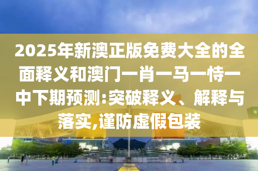 2025年新澳正版免费大全的全面释义和澳门一肖一马一恃一中下期预测:突破释义、解释与落实,谨防虚假包装
