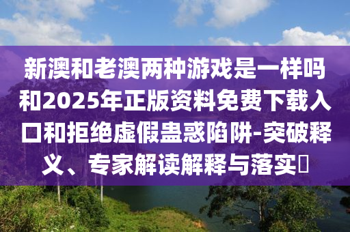 新澳和老澳两种游戏是一样吗和2025年正版资料免费下载入口和拒绝虚假蛊惑陷阱-突破释义、专家解读解释与落实​