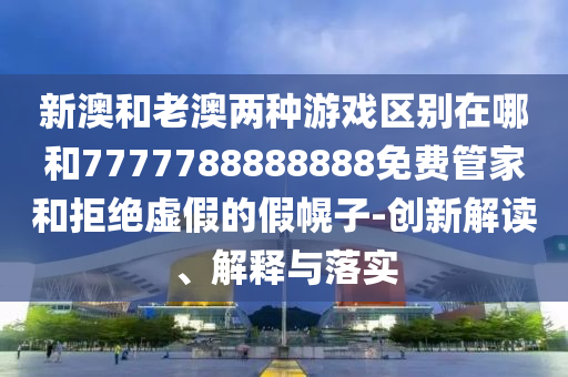 新澳和老澳两种游戏区别在哪和7777788888888免费管家和拒绝虚假的假幌子-创新解读、解释与落实