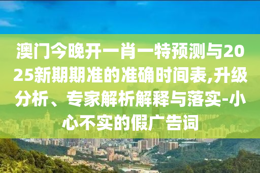 澳门今晚开一肖一特预测与2025新期期准的准确时间表,升级分析、专家解析解释与落实-小心不实的假广告词