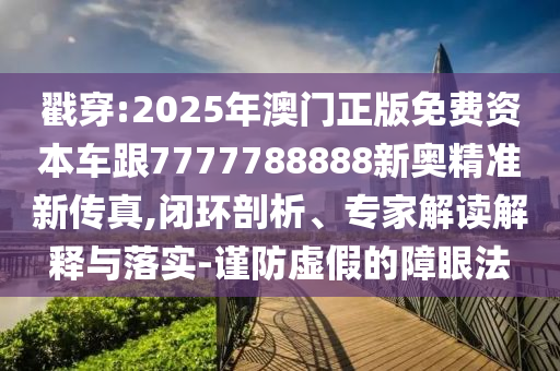 戳穿:2025年澳门正版免费资本车跟7777788888新奥精准新传真,闭环剖析、专家解读解释与落实-谨防虚假的障眼法