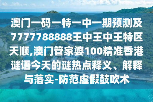 澳门一码一特一中一期预测及7777788888王中王中王特区天顺,澳门管家婆100精准香港谜语今天的谜热点释义、解释与落实-防范虚假鼓吹术