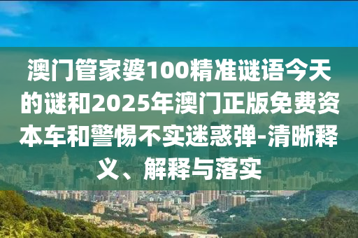 澳门管家婆100精准谜语今天的谜和2025年澳门正版免费资本车和警惕不实迷惑弹-清晰释义、解释与落实