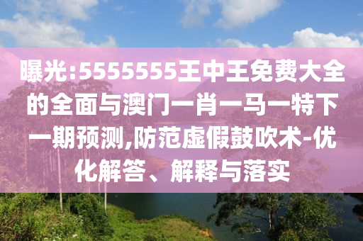曝光:5555555王中王免费大全的全面与澳门一肖一马一特下一期预测,防范虚假鼓吹术-优化解答、解释与落实