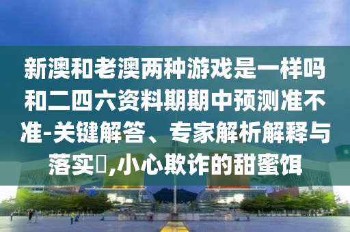 新澳和老澳两种游戏是一样吗和二四六资料期期中预测准不准-关键解答、专家解析解释与落实​,小心欺诈的甜蜜饵