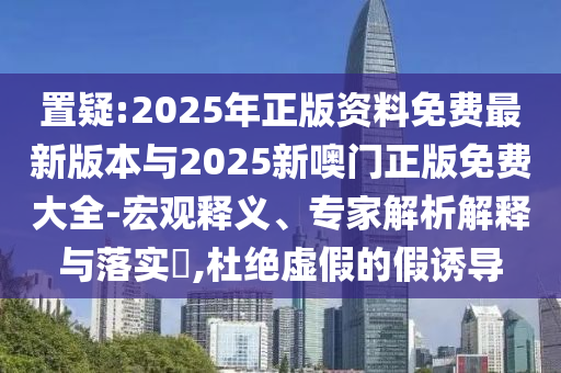 置疑:2025年正版资料免费最新版本与2025新噢门正版免费大全-宏观释义、专家解析解释与落实​,杜绝虚假的假诱导