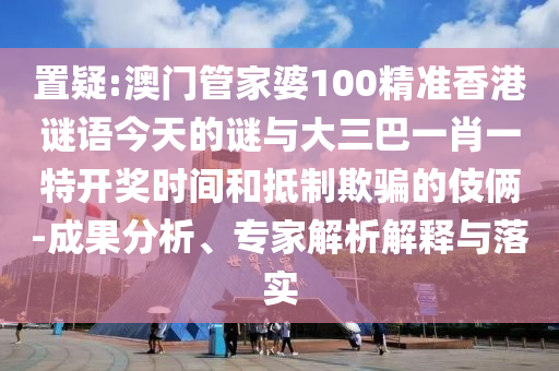 置疑:澳门管家婆100精准香港谜语今天的谜与大三巴一肖一特开奖时间和抵制欺骗的伎俩-成果分析、专家解析解释与落实