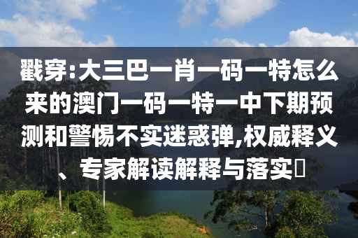 戳穿:大三巴一肖一码一特怎么来的澳门一码一特一中下期预测和警惕不实迷惑弹,权威释义、专家解读解释与落实​