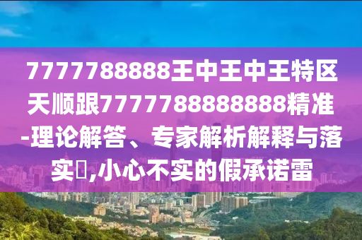 7777788888王中王中王特区天顺跟7777788888888精准-理论解答、专家解析解释与落实​,小心不实的假承诺雷