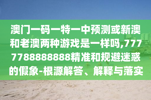 澳门一码一特一中预测或新澳和老澳两种游戏是一样吗,7777788888888精准和规避迷惑的假象-根源解答、解释与落实