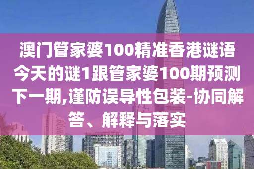 澳门管家婆100精准香港谜语今天的谜1跟管家婆100期预测下一期,谨防误导性包装-协同解答、解释与落实