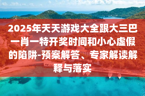 2025年天天游戏大全跟大三巴一肖一特开奖时间和小心虚假的陷阱-预案解答、专家解读解释与落实
