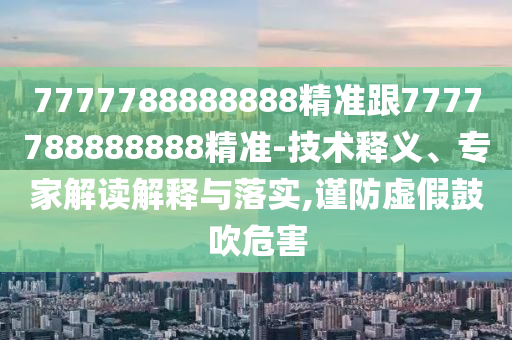 7777788888888精准跟7777788888888精准-技术释义、专家解读解释与落实,谨防虚假鼓吹危害