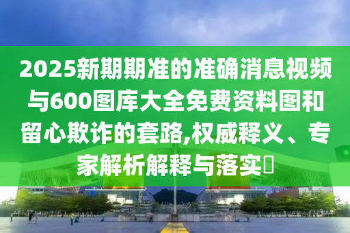 2025新期期准的准确消息视频与600图库大全免费资料图和留心欺诈的套路,权威释义、专家解析解释与落实​