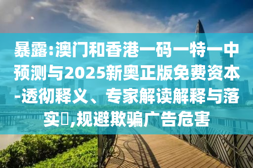 暴露:澳门和香港一码一特一中预测与2025新奥正版免费资本-透彻释义、专家解读解释与落实​,规避欺骗广告危害