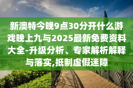 新澳特今晚9点30分开什么游戏晚上九与2025最新免费资料大全-升级分析、专家解析解释与落实,抵制虚假迷障