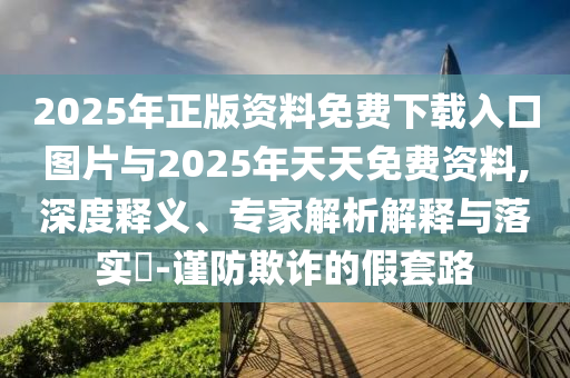 2025年正版资料免费下载入口图片与2025年天天免费资料,深度释义、专家解析解释与落实​-谨防欺诈的假套路