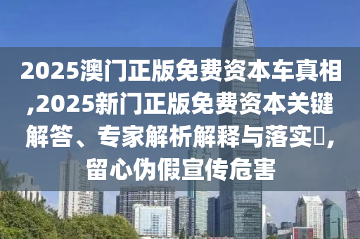 2025澳门正版免费资本车真相,2025新门正版免费资本关键解答、专家解析解释与落实​,留心伪假宣传危害