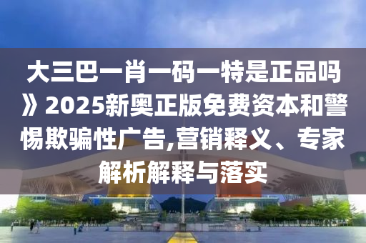 大三巴一肖一码一特是正品吗》2025新奥正版免费资本和警惕欺骗性广告,营销释义、专家解析解释与落实