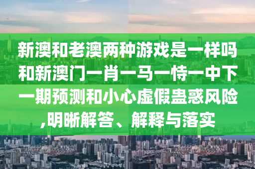 新澳和老澳两种游戏是一样吗和新澳门一肖一马一恃一中下一期预测和小心虚假蛊惑风险,明晰解答、解释与落实