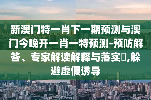新澳门特一肖下一期预测与澳门今晚开一肖一特预测-预防解答、专家解读解释与落实​,躲避虚假诱导