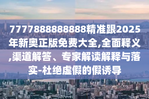 7777888888888精准跟2025年新奥正版免费大全,全面释义,渠道解答、专家解读解释与落实-杜绝虚假的假诱导