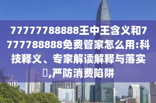 77777788888王中王含义和7777788888免费管家怎么用:科技释义、专家解读解释与落实​,严防消费陷阱