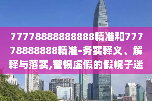 77778888888888精准和77778888888精准-务实释义、解释与落实,警惕虚假的假幌子迷